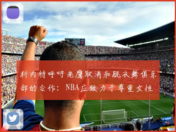 科内特呼吁老鹰取消和脱衣舞俱乐部的合作：NBA应致力于尊重女性