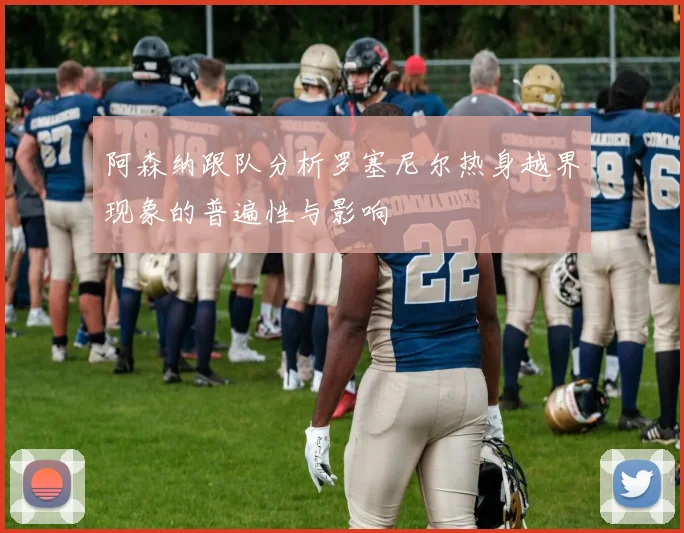 阿森纳跟队分析罗塞尼尔热身越界现象的普遍性与影响