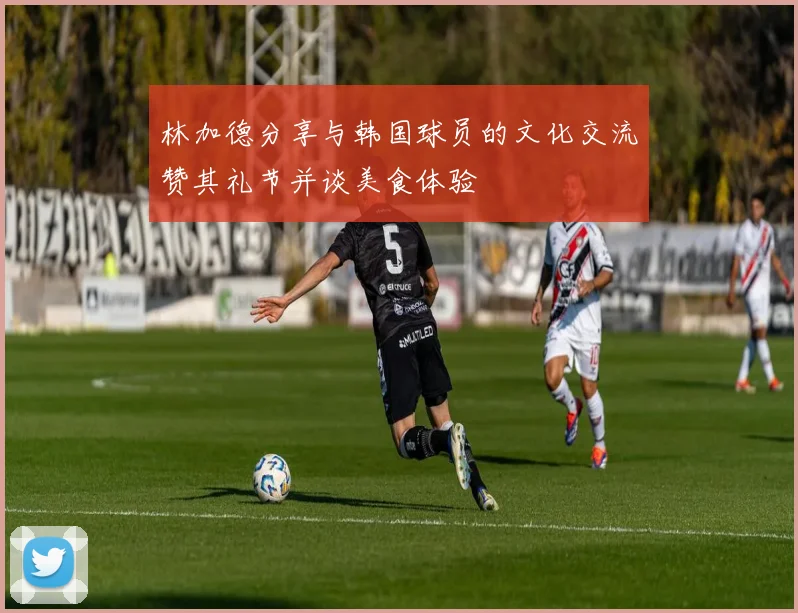林加德分享与韩国球员的文化交流赞其礼节并谈美食体验