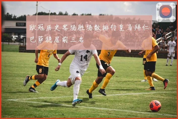 欧冠历史客场胜场数排行皇马拜仁巴萨稳居前三名
