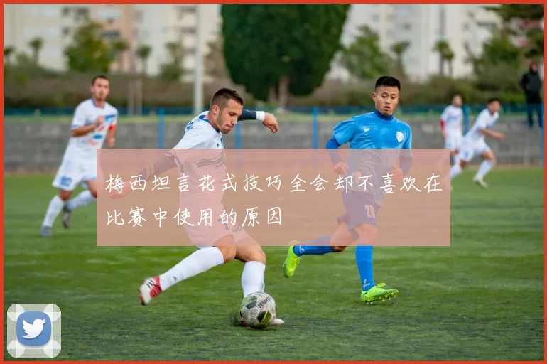 梅西坦言花式技巧全会却不喜欢在比赛中使用的原因