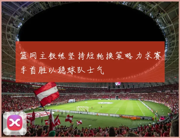 篮网主教练坚持短轮换策略力求赛季首胜以稳球队士气