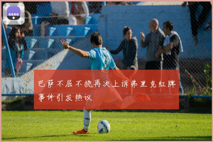 巴萨不屈不挠再次上诉弗里克红牌事件引发热议