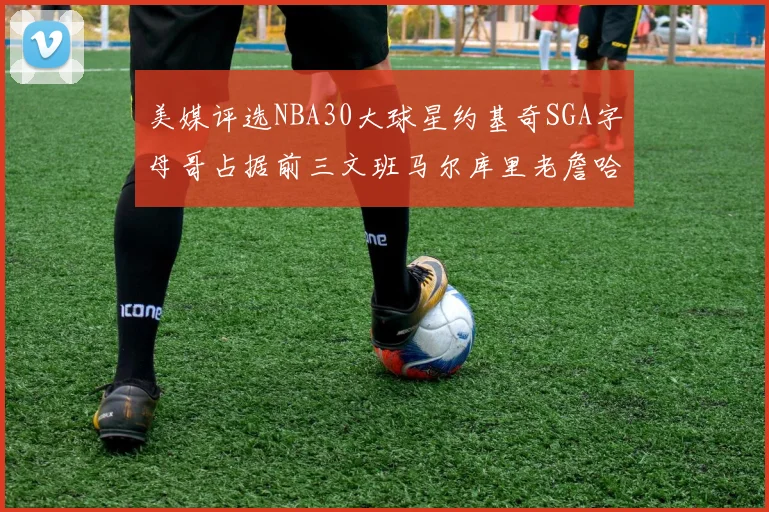 美媒评选NBA30大球星约基奇SGA字母哥占据前三文班马尔库里老詹哈登排名揭晓