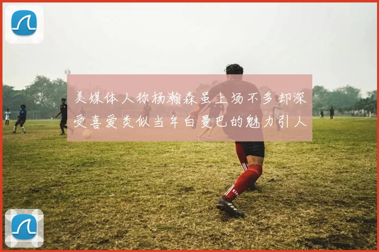 美媒体人称杨瀚森虽上场不多却深受喜爱类似当年白曼巴的魅力引人瞩目
