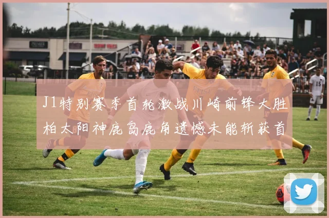 J1特别赛季首轮激战川崎前锋大胜柏太阳神鹿岛鹿角遗憾未能斩获首胜