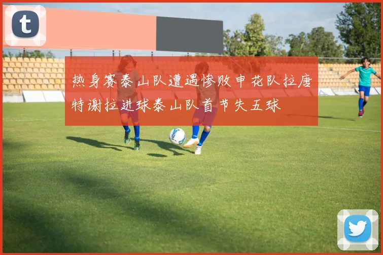 热身赛泰山队遭遇惨败申花队拉唐特谢拉进球泰山队首节失五球