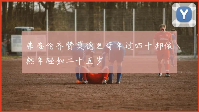 弗洛伦齐赞莫德里奇年过四十却依然年轻如二十五岁