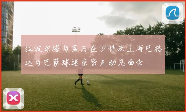 拉波尔塔与莱万在沙特及上海巴格达与巴萨球迷亲密互动见面会