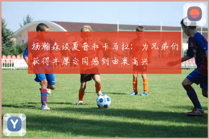 杨瀚森谈夏普和卡马拉：为兄弟们获得丰厚合同感到由衷高兴
