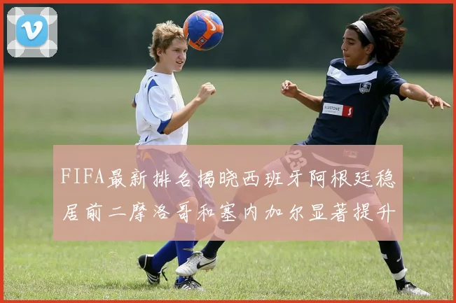 FIFA最新排名揭晓西班牙阿根廷稳居前二摩洛哥和塞内加尔显著提升