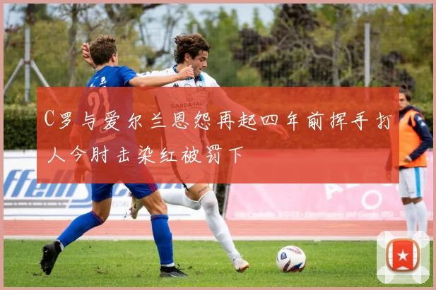 C罗与爱尔兰恩怨再起四年前挥手打人今肘击染红被罚下