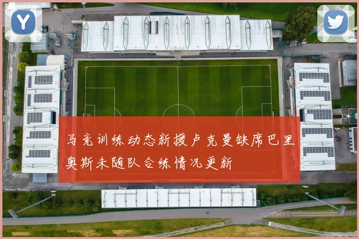 马竞训练动态新援卢克曼缺席巴里奥斯未随队合练情况更新