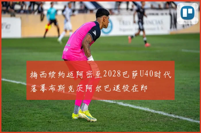 梅西续约迈阿密至2028巴萨U40时代落幕布斯克茨阿尔巴退役在即