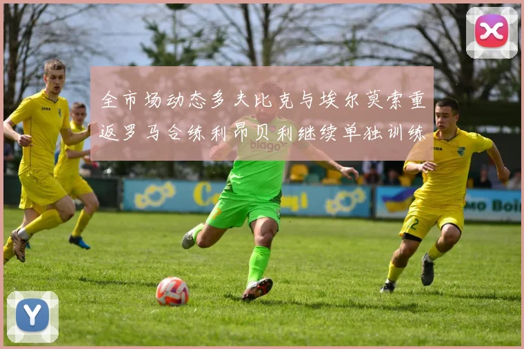 全市场动态多夫比克与埃尔莫索重返罗马合练利昂贝利继续单独训练状态观察