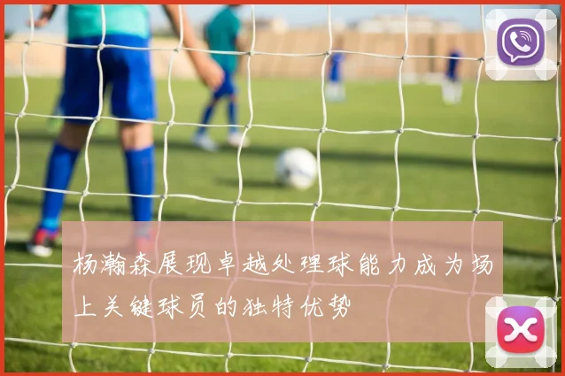 杨瀚森展现卓越处理球能力成为场上关键球员的独特优势
