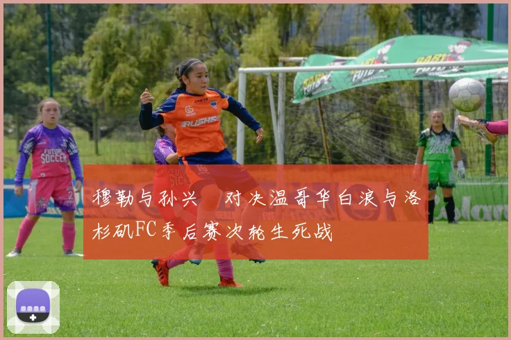 穆勒与孙兴慜对决温哥华白浪与洛杉矶FC季后赛次轮生死战