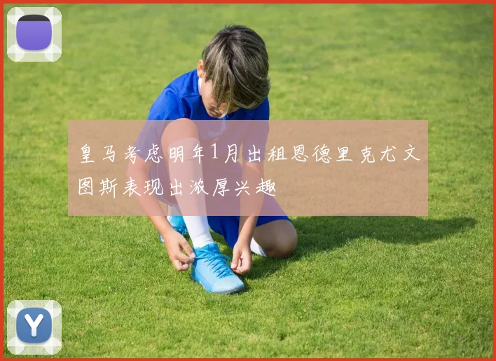 皇马考虑明年1月出租恩德里克尤文图斯表现出浓厚兴趣