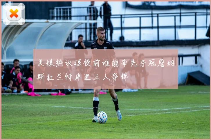 美媒热议退役前谁能率先夺冠詹姆斯杜兰特库里三人争锋