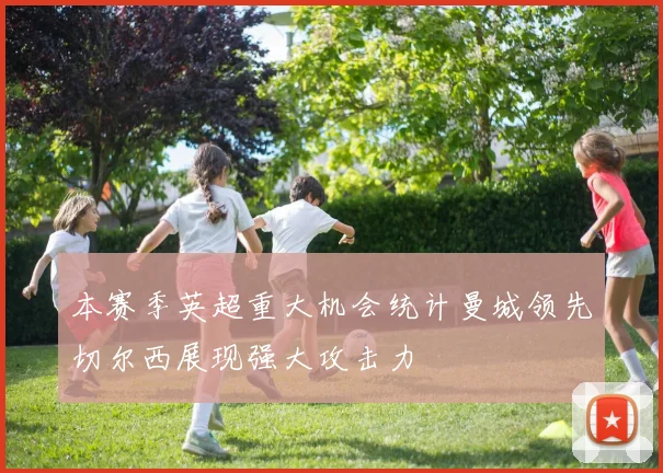 本赛季英超重大机会统计曼城领先切尔西展现强大攻击力