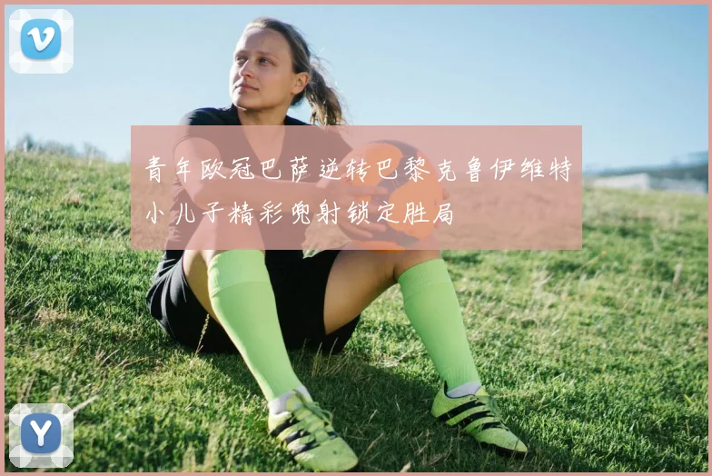 青年欧冠巴萨逆转巴黎克鲁伊维特小儿子精彩兜射锁定胜局