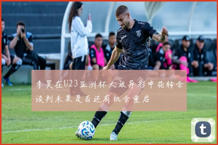 李昊在U23亚洲杯大放异彩申花转会谈判未果是否还有机会重启