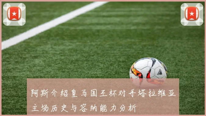 阿斯介绍皇马国王杯对手塔拉维亚主场历史与容纳能力分析