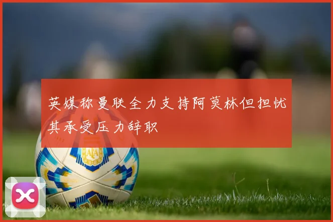 英媒称曼联全力支持阿莫林但担忧其承受压力辞职