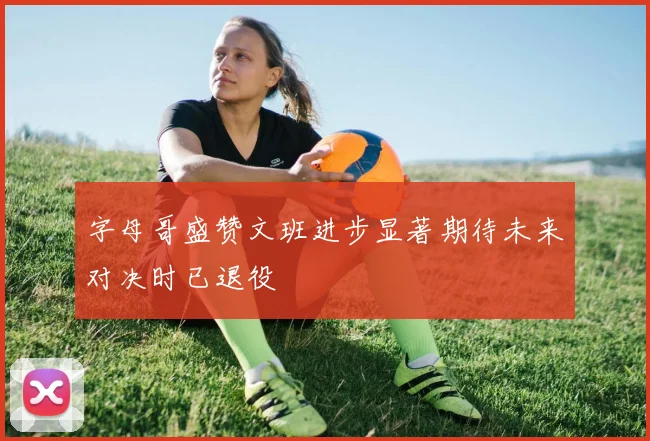 字母哥盛赞文班进步显著期待未来对决时已退役