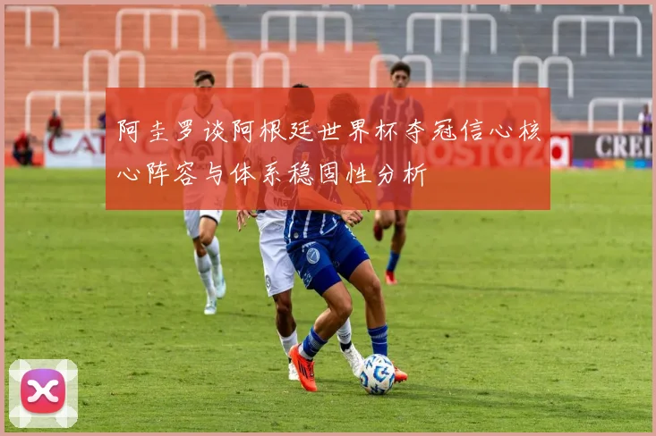 阿圭罗谈阿根廷世界杯夺冠信心核心阵容与体系稳固性分析