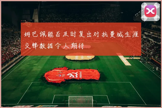 姆巴佩能否及时复出对抗曼城生涯交锋数据令人期待
