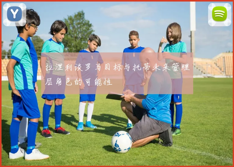拉涅利谈罗马目标与托蒂未来管理层角色的可能性