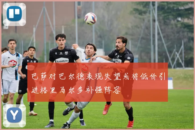 巴萨对巴尔德表现失望或将低价引进格里马尔多补强阵容