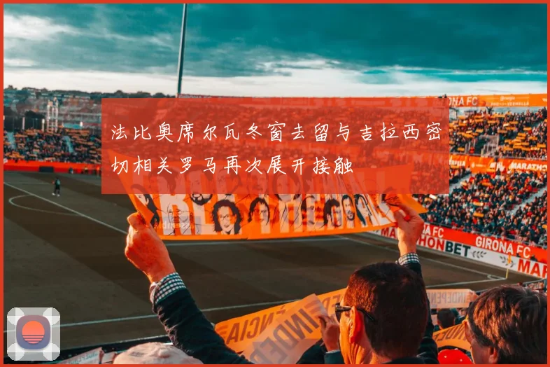 法比奥席尔瓦冬窗去留与吉拉西密切相关罗马再次展开接触
