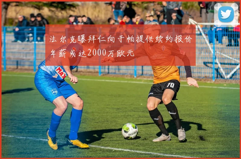 法尔克曝拜仁向于帕提供续约报价年薪或达2000万欧元