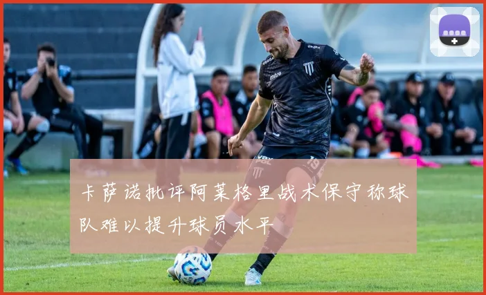 卡萨诺批评阿莱格里战术保守称球队难以提升球员水平